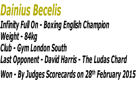 Dainius Becelis
Infinity Full On - Boxing English Champion
Weight - 84kg 
Club - Gym London South
Last Opponent - David Harris - The Ludas Chard
Won - By Judges Scorecards on 28th February 2015

