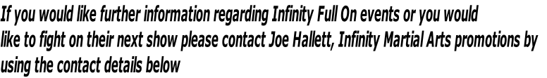 If you would like further information regarding Infinity Full On events or you would
like to fight on their next show please contact Joe Hallett, Infinity Martial Arts promotions by 
using the contact details below
