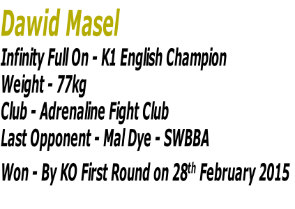 Dawid Masel
Infinity Full On - K1 English Champion
Weight - 77kg 
Club - Adrenaline Fight Club
Last Opponent - Mal Dye - SWBBA
Won - By KO First Round on 28th February 2015

