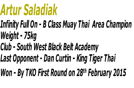 Artur Saladiak 
Infinity Full On - B Class Muay Thai  Area Champion
Weight - 75kg 
Club - South West Black Belt Academy
Last Opponent - Dan Curtin - King Tiger Thai
Won - By TKO First Round on 28th February 2015

